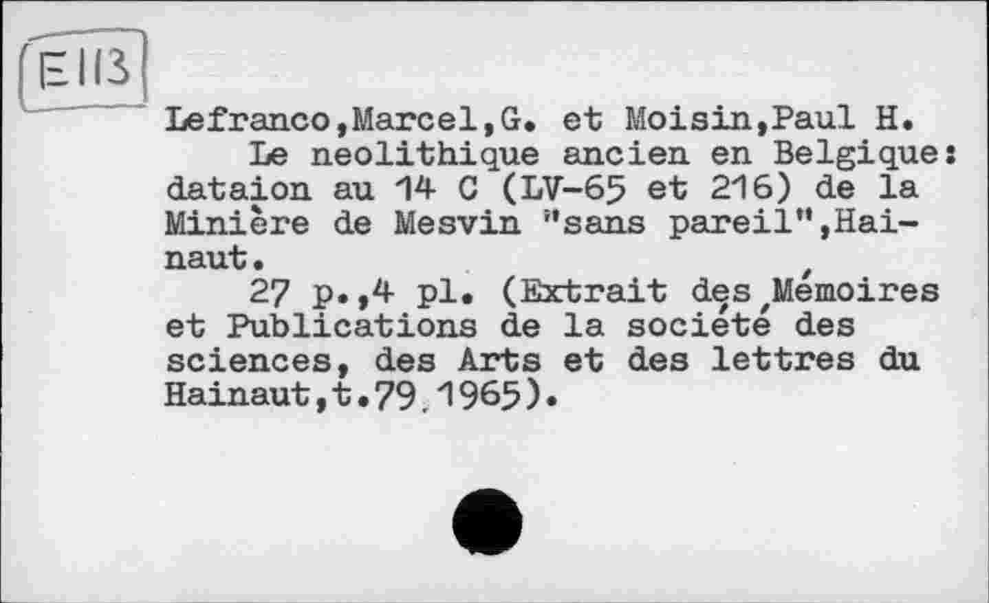 ﻿г e iß
Lefranco,Marcel,G. et Moisin,Paul H.
Le néolithique ancien en Belgique: dataion au 14 G (LV-65 et 216) de la Minière de Mesvin ’’sans pareil”,Hainaut.	f
27 P«»4 Pl» (Extrait des ^Mémoires et Publications de la société des sciences, des Arts et des lettres du Hainaut,t.79.1965)•